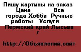 Пишу картины на заказ › Цена ­ 6 000 - Все города Хобби. Ручные работы » Услуги   . Пермский край,Лысьва г.